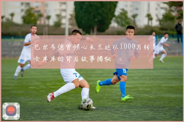 巴尔韦德曾倾心米兰达以1000万转会库库的背后故事揭秘
