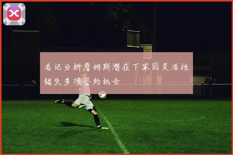 名记分析詹姆斯潜在下家因灵活性错失多项签约机会