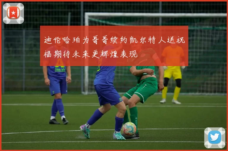迪伦哈珀为哥哥续约凯尔特人送祝福期待未来更辉煌表现
