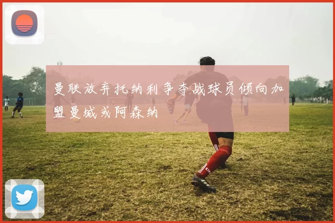 曼联放弃托纳利争夺战球员倾向加盟曼城或阿森纳