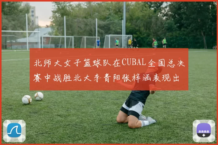 北师大女子篮球队在CUBAL全国总决赛中战胜北大李青阳张梓涵表现出色助力胜利