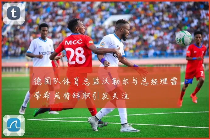 德国队体育总监沃勒尔与总经理雷蒂希或将辞职引发关注