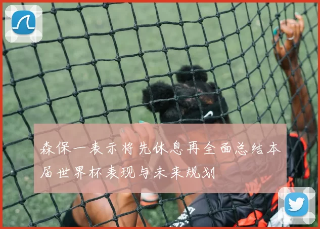 森保一表示将先休息再全面总结本届世界杯表现与未来规划