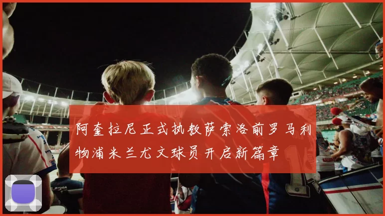 阿奎拉尼正式执教萨索洛前罗马利物浦米兰尤文球员开启新篇章