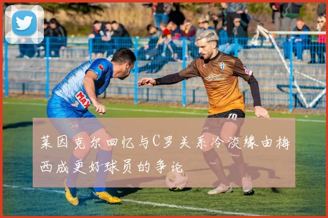 莱因克尔回忆与C罗关系冷淡缘由梅西成更好球员的争论